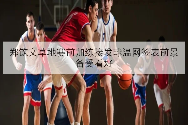 郑钦文草地赛前加练接发球温网签表前景备受看好